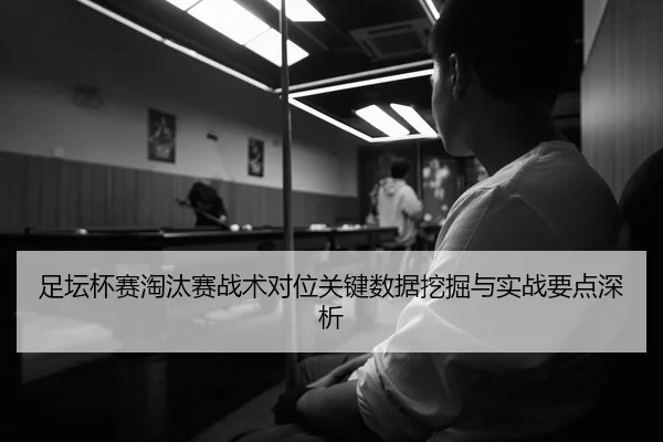 足坛杯赛淘汰赛战术对位关键数据挖掘与实战要点深析